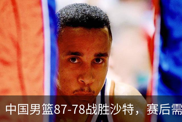 中国男篮87-78战胜沙特，赛后需反思的6大事实